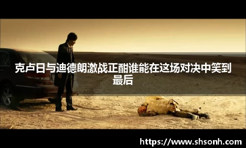 克卢日与迪德朗激战正酣谁能在这场对决中笑到最后